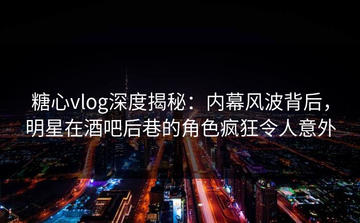 糖心vlog深度揭秘：内幕风波背后，明星在酒吧后巷的角色疯狂令人意外