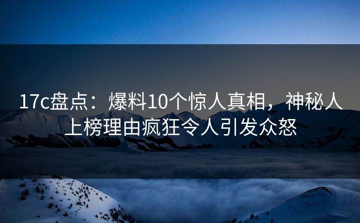 17c盘点：爆料10个惊人真相，神秘人上榜理由疯狂令人引发众怒