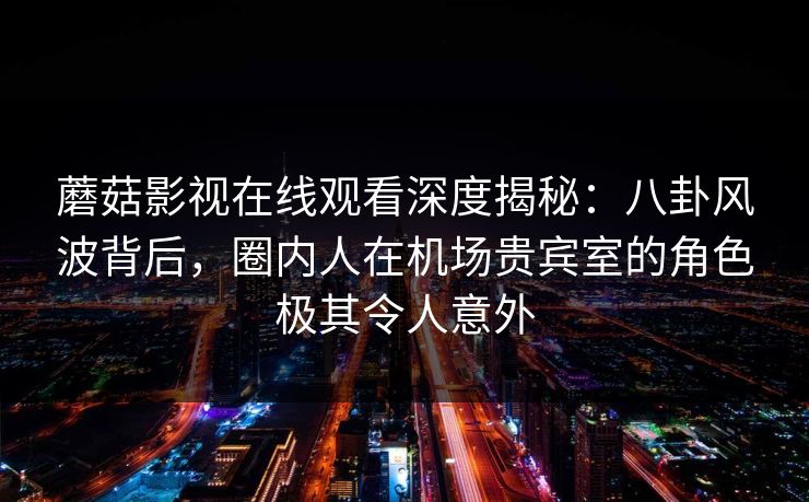 蘑菇影视在线观看深度揭秘：八卦风波背后，圈内人在机场贵宾室的角色极其令人意外