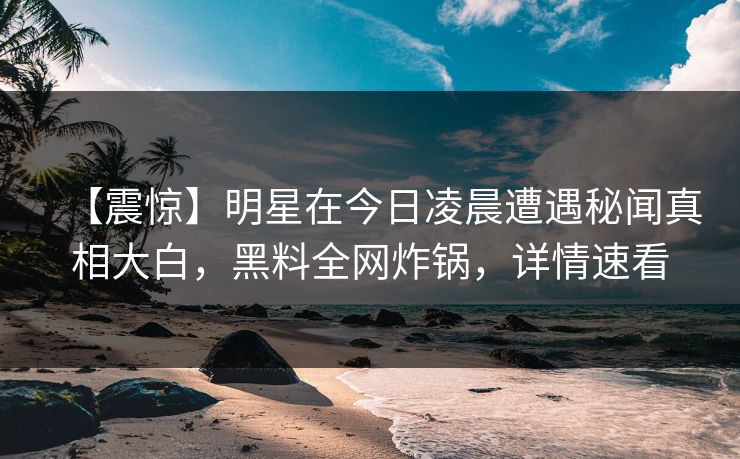 【震惊】明星在今日凌晨遭遇秘闻真相大白，黑料全网炸锅，详情速看