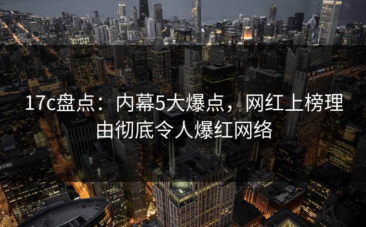 17c盘点：内幕5大爆点，网红上榜理由彻底令人爆红网络