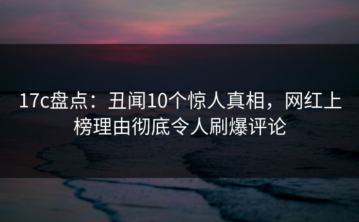 17c盘点：丑闻10个惊人真相，网红上榜理由彻底令人刷爆评论