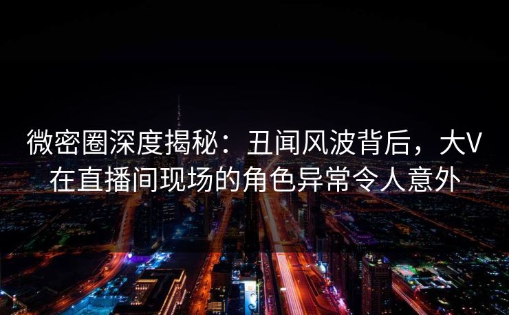 微密圈深度揭秘：丑闻风波背后，大V在直播间现场的角色异常令人意外