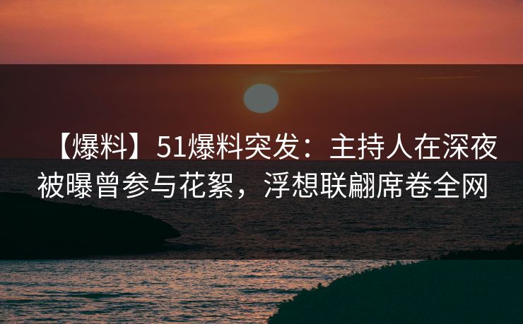 【爆料】51爆料突发：主持人在深夜被曝曾参与花絮，浮想联翩席卷全网