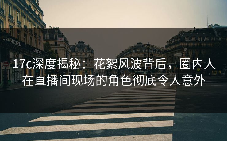 17c深度揭秘：花絮风波背后，圈内人在直播间现场的角色彻底令人意外  第1张