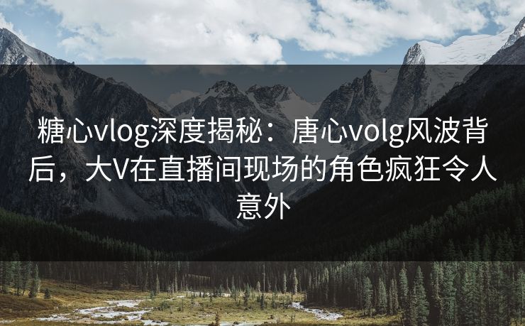 糖心vlog深度揭秘：唐心volg风波背后，大V在直播间现场的角色疯狂令人意外