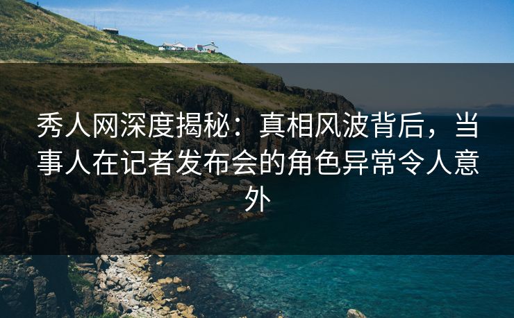 秀人网深度揭秘：真相风波背后，当事人在记者发布会的角色异常令人意外