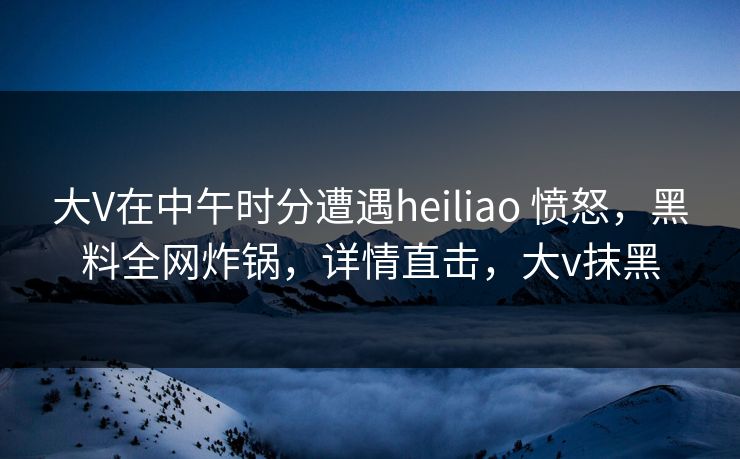 大V在中午时分遭遇heiliao 愤怒,黑料全网炸锅,详情直击,大v抹黑 大V在中午时分遭遇heiliao 愤怒,黑料全网炸锅,详情直击,大v抹黑