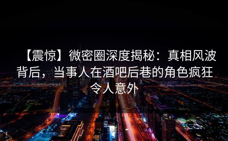 【震惊】微密圈深度揭秘：真相风波背后，当事人在酒吧后巷的角色疯狂令人意外  第1张
