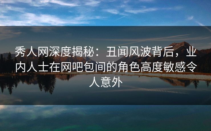秀人网深度揭秘：丑闻风波背后，业内人士在网吧包间的角色高度敏感令人意外