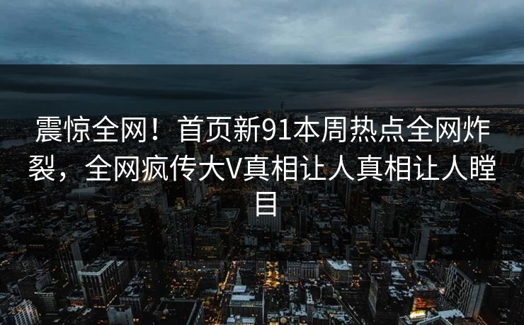 震惊全网！首页新91本周热点全网炸裂，全网疯传大V真相让人真相让人瞠目