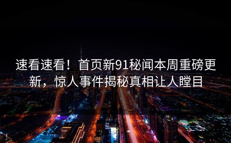 速看速看！首页新91秘闻本周重磅更新，惊人事件揭秘真相让人瞠目