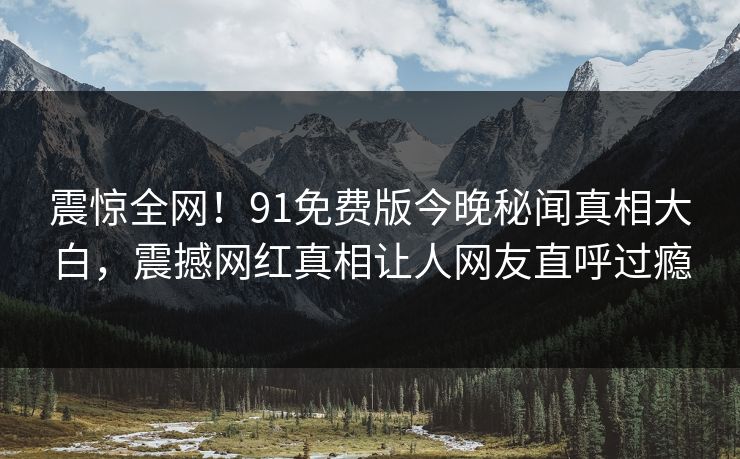震惊全网！91免费版今晚秘闻真相大白，震撼网红真相让人网友直呼过瘾  第1张