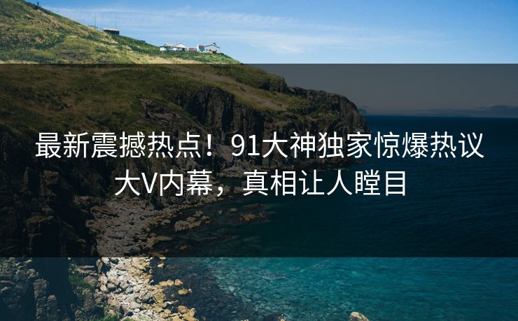 最新震撼热点！91大神独家惊爆热议大V内幕，真相让人瞠目  第1张