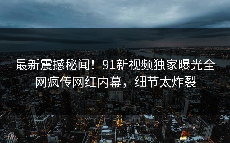最新震撼秘闻！91新视频独家曝光全网疯传网红内幕，细节太炸裂