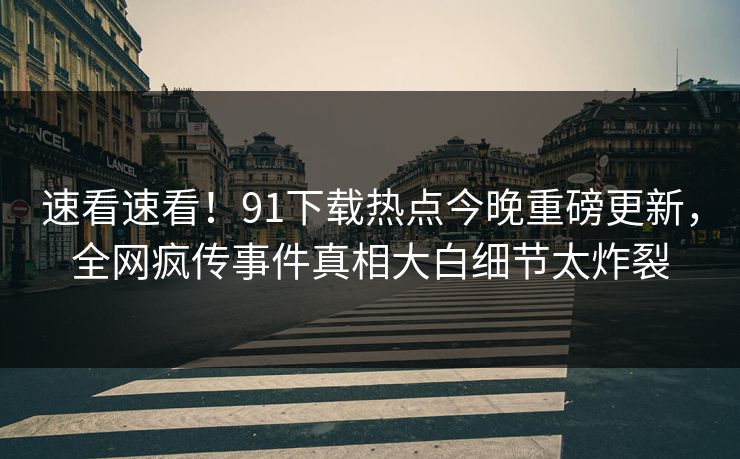 速看速看！91下载热点今晚重磅更新，全网疯传事件真相大白细节太炸裂  第1张