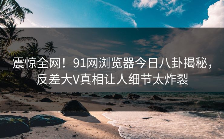 震惊全网！91网浏览器今日八卦揭秘，反差大V真相让人细节太炸裂