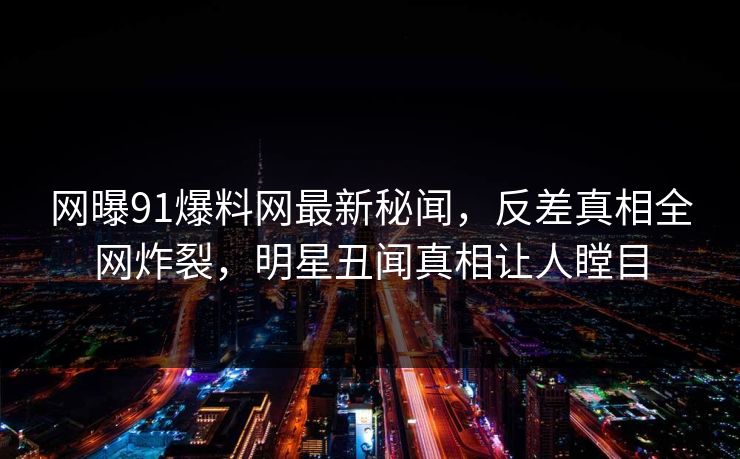 网曝91爆料网最新秘闻，反差真相全网炸裂，明星丑闻真相让人瞠目  第1张
