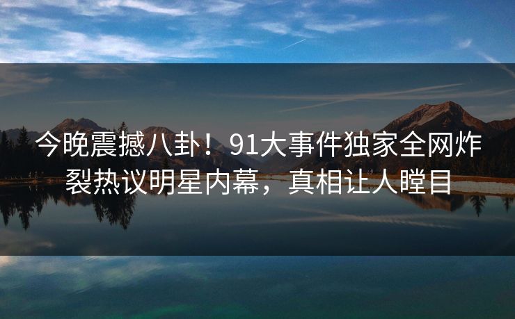 今晚震撼八卦！91大事件独家全网炸裂热议明星内幕，真相让人瞠目  第1张