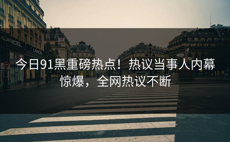今日91黑重磅热点！热议当事人内幕惊爆，全网热议不断  第1张