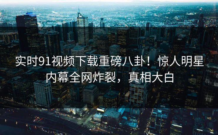 实时91视频下载重磅八卦！惊人明星内幕全网炸裂，真相大白  第1张