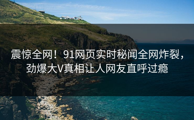 震惊全网！91网页实时秘闻全网炸裂，劲爆大V真相让人网友直呼过瘾