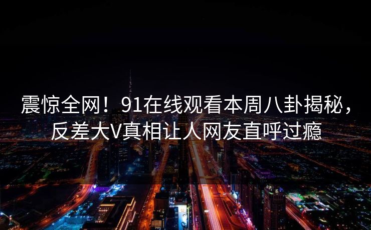 震惊全网！91在线观看本周八卦揭秘，反差大V真相让人网友直呼过瘾