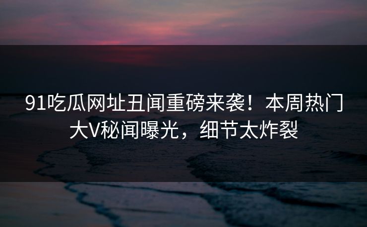 91吃瓜网址丑闻重磅来袭！本周热门大V秘闻曝光，细节太炸裂