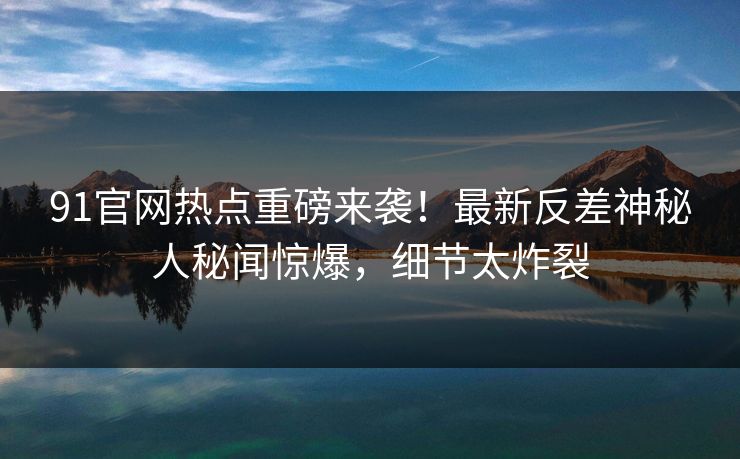 91官网热点重磅来袭！最新反差神秘人秘闻惊爆，细节太炸裂