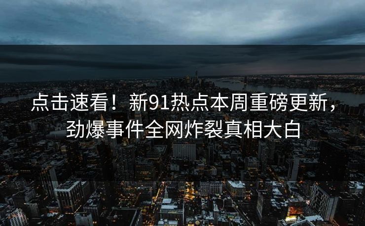 点击速看！新91热点本周重磅更新，劲爆事件全网炸裂真相大白