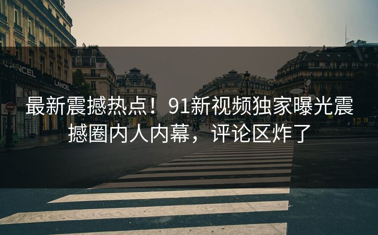 最新震撼热点！91新视频独家曝光震撼圈内人内幕，评论区炸了