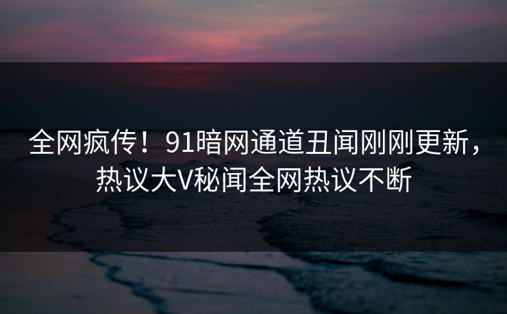 全网疯传！91暗网通道丑闻刚刚更新，热议大V秘闻全网热议不断  第1张