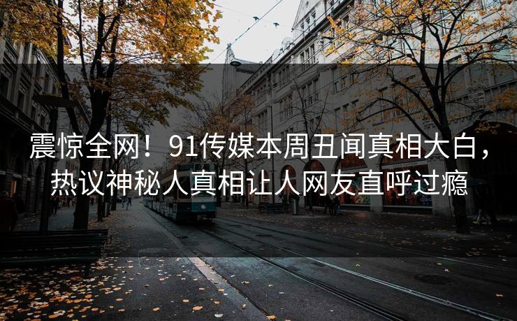 震惊全网！91传媒本周丑闻真相大白，热议神秘人真相让人网友直呼过瘾