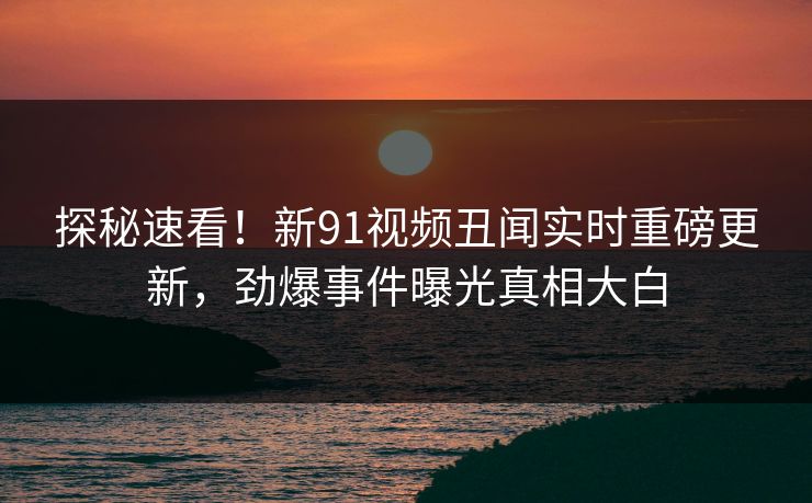 探秘速看！新91视频丑闻实时重磅更新，劲爆事件曝光真相大白