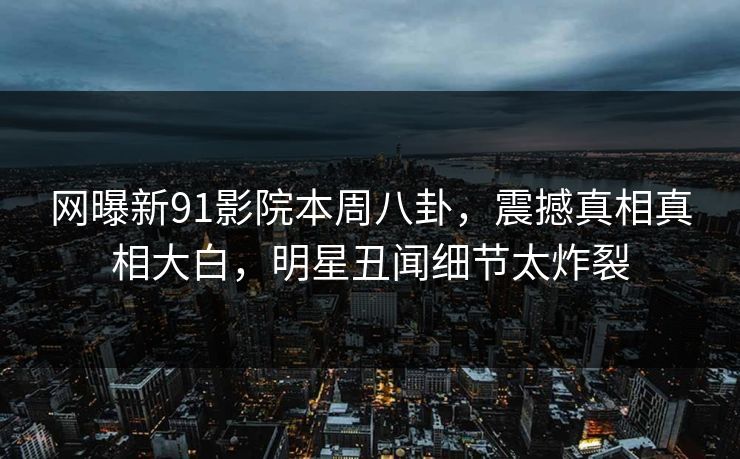 网曝新91影院本周八卦，震撼真相真相大白，明星丑闻细节太炸裂