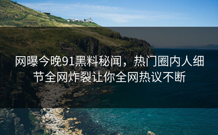 网曝今晚91黑料秘闻，热门圈内人细节全网炸裂让你全网热议不断