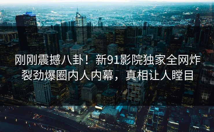 刚刚震撼八卦！新91影院独家全网炸裂劲爆圈内人内幕，真相让人瞠目
