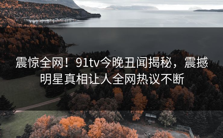 震惊全网！91tv今晚丑闻揭秘，震撼明星真相让人全网热议不断
