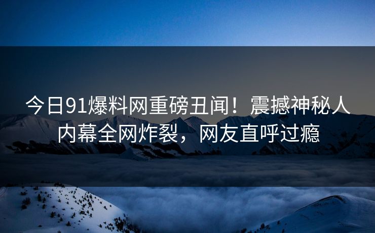 今日91爆料网重磅丑闻！震撼神秘人内幕全网炸裂，网友直呼过瘾