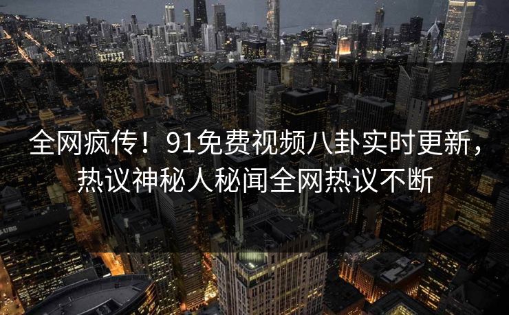 全网疯传！91免费视频八卦实时更新，热议神秘人秘闻全网热议不断