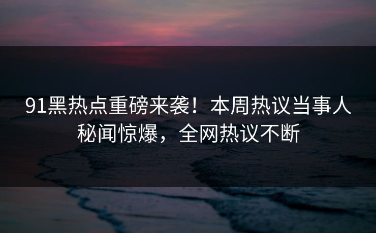 91黑热点重磅来袭！本周热议当事人秘闻惊爆，全网热议不断