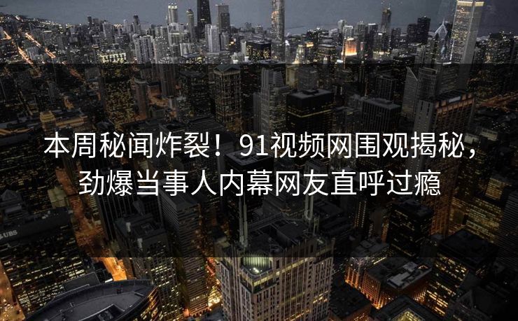 本周秘闻炸裂！91视频网围观揭秘，劲爆当事人内幕网友直呼过瘾
