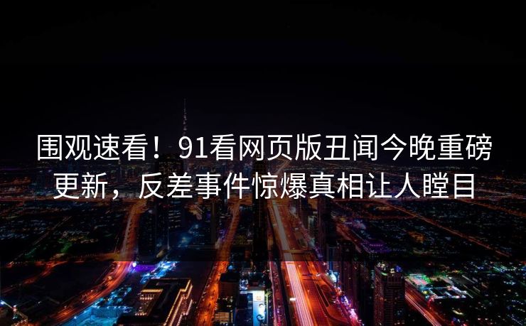 围观速看！91看网页版丑闻今晚重磅更新，反差事件惊爆真相让人瞠目