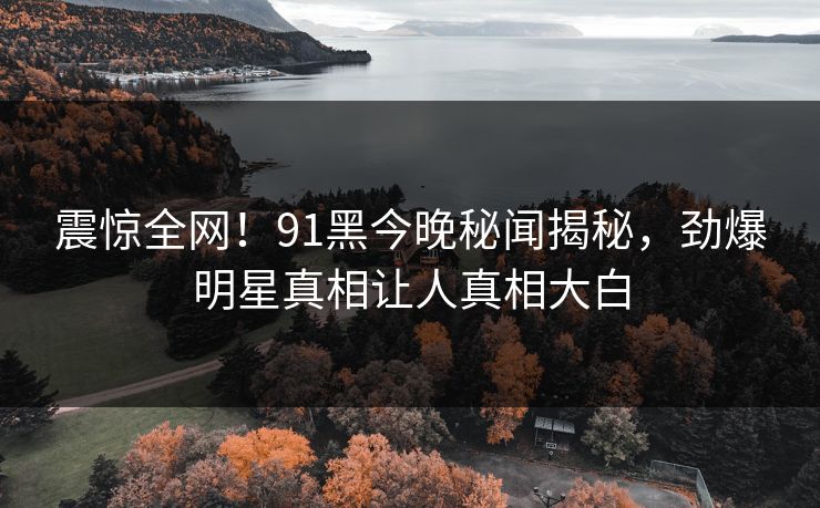 震惊全网！91黑今晚秘闻揭秘，劲爆明星真相让人真相大白