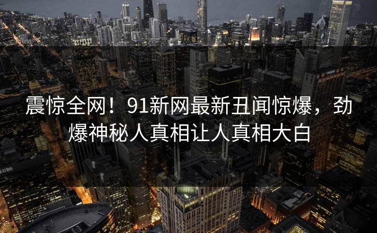 震惊全网！91新网最新丑闻惊爆，劲爆神秘人真相让人真相大白  第1张