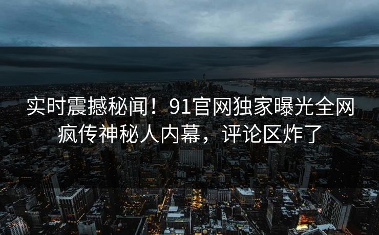 实时震撼秘闻！91官网独家曝光全网疯传神秘人内幕，评论区炸了
