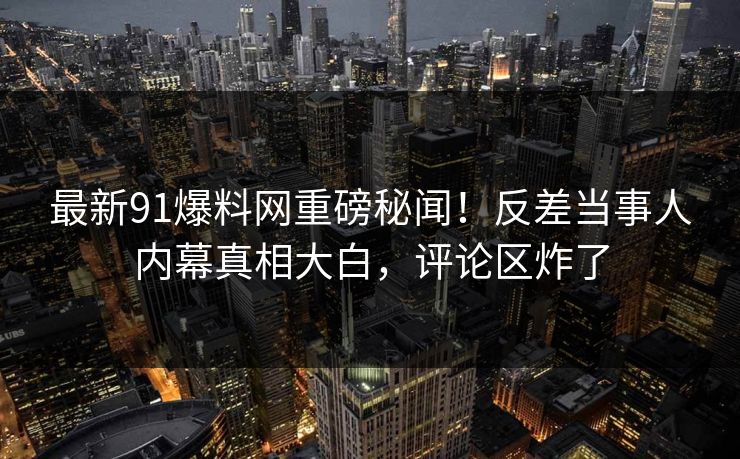最新91爆料网重磅秘闻！反差当事人内幕真相大白，评论区炸了  第1张