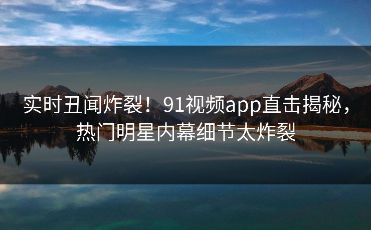 实时丑闻炸裂！91视频app直击揭秘，热门明星内幕细节太炸裂  第1张