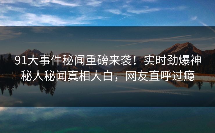 91大事件秘闻重磅来袭！实时劲爆神秘人秘闻真相大白，网友直呼过瘾  第1张