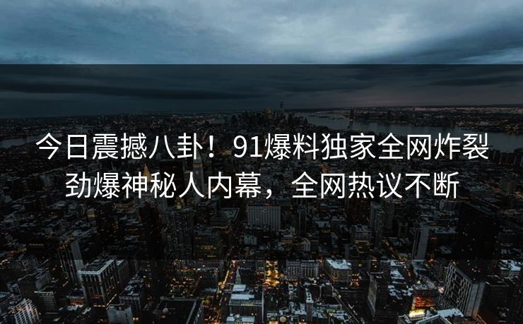 今日震撼八卦！91爆料独家全网炸裂劲爆神秘人内幕，全网热议不断